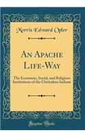 An Apache Life-Way: The Economic, Social, and Religious Institutions of the Chiricahua Indians (Classic Reprint)