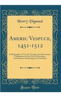 Americ Vespuce, 1451-1512: Sa Biographie, Sa Vie, Ses Voyages, Ses Découvertes, l'Attribution de Son Nom à l'Amérique, Ses Relations Authentiques Et Contestées (Classic Reprint)