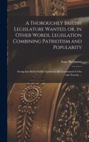 Thoroughly British Legislature Wanted, or, in Other Words, Legislation Combining Patriotism and Popularity [microform]