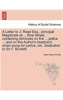 Letter to J. Read Esq., Principal Magistrate at ... Bow Street; Containing Strictures on the ... Police ... and on the Author's Treatment, When Suing for Justice, Etc. Dedicated to Sir F. Burdett.