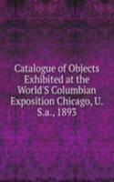 Catalogue of Objects Exhibited at the World'S Columbian Exposition Chicago, U.S.a., 1893