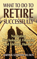 What to Do to Retire Successfully: Navigating Psychological, Financial and Lifestyle Hurdles: Navigating Psychological, Financial and Lifestyle Hurdles