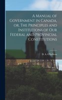 Manual of Government in Canada, or, The Principles and Institutions of Our Federal and Provincial Constitutions [microform]