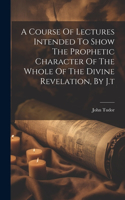 Course Of Lectures Intended To Show The Prophetic Character Of The Whole Of The Divine Revelation, By J.t
