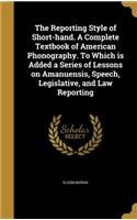 The Reporting Style of Short-Hand. a Complete Textbook of American Phonography. to Which Is Added a Series of Lessons on Amanuensis, Speech, Legislative, and Law Reporting