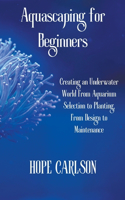 Aquascaping for Beginners Creating an Underwater World From Aquarium Selection to Planting, From Design to Maintenance