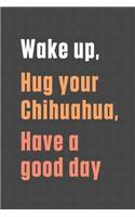 Wake up, Hug your Chihuahua, Have a good day: For Chihuahua Dog Fans