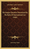 The Oregon Question Determined By The Rules Of International Law (1846)