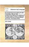 An introduction to the making of Latin Comprising, after an easy, compendious method, the substance of the Latin syntax To which is subjoined, a succinct account of ancient Greece and Rome, The twenty-firsted