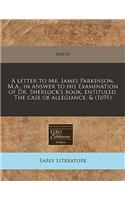 A Letter to Mr. James Parkinson, M.A., in Answer to His Examination of Dr. Sherlock's Book, Entituled, the Case of Allegiance, & (1691)