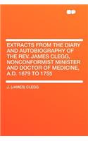 Extracts from the Diary and Autobiography of the REV. James Clegg, Nonconformist Minister and Doctor of Medicine, A.D. 1679 to 1755