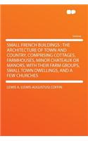 Small French Buildings: The Architecture of Town and Country, Comprising Cottages, Farmhouses, Minor Chateaux or Manors, with Their Farm Groups, Small Town Dwellings, and a Few Churches