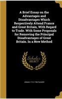 A Brief Essay on the Advantages and Disadvantages Which Respectively Attend France and Great Britain, with Regard to Trade. with Some Proposals for Removing the Principal Disadvantages of Great Britain. in a New Method