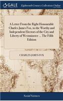 A Letter from the Right Honourable Charles James Fox, to the Worthy and Independent Electors of the City and Liberty of Westminster ... the Fifth Edition