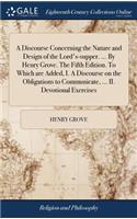 A Discourse Concerning the Nature and Design of the Lord's-Supper. ... by Henry Grove. the Fifth Edition. to Which Are Added, I. a Discourse on the Obligations to Communicate, ... II. Devotional Exercises