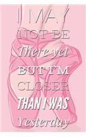 I May Not Be There Yet But I'm Closer Than I Was Yesterday: Motivational Quote Ballet Pink Notebook Blank Lined Notepad Novelty Birthday Gift for a Ballerina, Ballet Dancer Gift