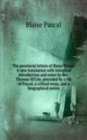 provincial letters of Blaise Pascal. A new translation with historical introduction and notes by Rev. Thomas M'Crie, preceded by a life of Pascal, a critical essay, and a biographical notice
