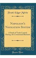 Napoleon's Navigation System: A Study of Trade Control During, the Continental Blockade (Classic Reprint): A Study of Trade Control During, the Continental Blockade (Classic Reprint)