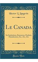 Le Canada: Ses Institutions, Ressources, Produits, Manufactures, Etc., Etc., Etc (Classic Reprint)