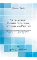 An Elementary Treatise on Algebra, in Theory and Practice: With Attempts to Simplify Some of the More Difficult Parts of That Science, Particularly the Solution of Cubic Equations and of the Higher Orders (Classic Reprint)