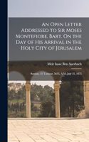 Open Letter Addressed to Sir Moses Montefiore, Bart. On the Day of His Arrival in the Holy City of Jerusalem: Sunday, 22 Tamooz, 5635, A.M.-July 25, 1875