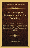 The Bible Against Protestantism And For Catholicity: Evinced In A Conference Between A Catholic, A Protestant, Episcopalian, And A Presbyterian (1846)