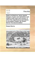 Select Architecture: Being Regular Designs of Plans and Elevations Well Suited to Both Town and Country; In Which the Magnificence and Beauty, Is Accurately Treated. by 