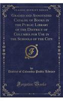Graded and Annotated Catalog of Books in the Public Library of the District of Columbia for Use in the Schools of the City (Classic Reprint)
