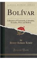 BolÃ­var: Liberator of Venezuela, Colombia, Ecuador, Peru and Bolivia (Classic Reprint)