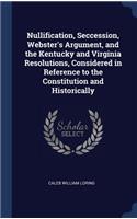 Nullification, Seccession, Webster's Argument, and the Kentucky and Virginia Resolutions, Considered in Reference to the Constitution and Historically