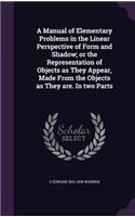 A Manual of Elementary Problems in the Linear Perspective of Form and Shadow; Or the Representation of Objects as They Appear, Made from the Objects as They Are. in Two Parts