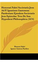 Honorati Fabri Societatis Jesu Ad P. Ignatium Gastonem Pardesium Ejusdem Societatis Jesu Epistolae Tres De Sua Hypothesi Philosophica (1674)