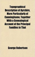 Topographical Description of Ayrshire, More Particularly of Cunninghame, Together with a Genealogical Account of the Principal Families in That