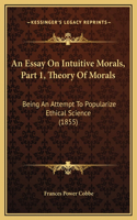 An Essay On Intuitive Morals, Part 1, Theory Of Morals: Being An Attempt To Popularize Ethical Science (1855)