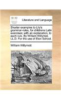 Shorter Examples to Lily's Grammar-Rules, for Childrens Latin Exercises; With an Explanation, to Each Rule. by William Willymot, LL.D. for the Use of Eton School.
