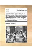 An Index to the Excise Laws; Or, an Abridgement of All the Statutes Now in Force Relating to the Excise. Digested Under the Following Heads, Beer and Ale, Cambricks and Lawns, Candles, ... by Jelinger Symons.
