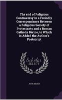 The end of Religious Controversy in a Freindly Correspondence Between a Religious Society of Protestants and a Roman Catholis Divine, to Which is Added the Author's Postscript: (English)