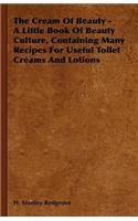 Cream of Beauty - A Little Book of Beauty Culture, Containing Many Recipes for Useful Toilet Creams and Lotions