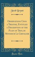Observations Upon a Treatise, Entitled a Description of the Plain of Troy, by Monsieur Le Chevalier (Classic Reprint)
