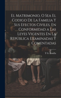 Matrimonio, O Sea El Codigo De La Familia Y Sus Efectos Civiles, En Conformidad a Las Leyes Vigentes En La República Examinadas Y Comentadas