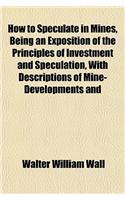 How to Speculate in Mines, Being an Exposition of the Principles of Investment and Speculation, with Descriptions of Mine-Developments and: (English)