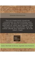 The Accomplish'd Courtier Consisting of Institutions and Examples, by Which Courtiers and Officers of State May Square Their Transactions Prudently, and in Good Order and Method / By H.W. Gent. (1660)