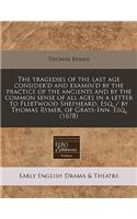 The Tragedies of the Last Age Consider'd and Examin'd by the Practice of the Ancients and by the Common Sense of All Ages in a Letter to Fleetwood Shepheard, Esq. / By Thomas Rymer, of Grays-Inn, Esq. (1678)