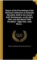 Report of the Proceedings of the National Conference on Infantile Mortality, Held in the Caxton Hall, Westminster, on the 23rd, 24th, and 25th March 1908, President - Right Hon. John Burns ..