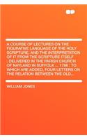 A Course of Lectures on the Figurative Language of the Holy Scripture, and the Interpretation of It from the Scripture Itself: Delivered in the Parish Church of Nayland in Suffolk ... 1786: To Which Are Added, Four Letters on the Relation Between the Old...