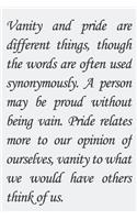 Vanity and pride are different things, though the words are often used synonymously. A person may be proud without being vain. Pride relates more to our opinion of ourselves, vanity to what we would have others think of us.
