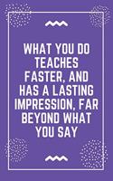 What you do teaches faster, and has a lasting impression, far beyond what you say: Best Teacher Notebook - Best Gift For Teacher - Lined Journal 6" x 9"