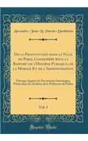 de la Prostitution Dans La Ville de Paris, ConsidÃ©rÃ©e Sous La Rapport de l'HygiÃ¨ne Publique, de la Morale Et de l'Administration, Vol. 1: Ouvrage AppuyÃ© de Documents Statistiques, PuisÃ©s Dans Les Archives de la PrÃ©fecture de Police