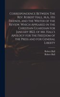 Correspondence Between The Rev. Robert Hall, M.A., His Friends, and the Writer of the Review, Which Appeared in the Christian Guardian for January 1822, of Mr. Hall's Apology for the Freedom of the Press and for General Liberty