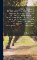 Cours Pratique D'arboriculture, Contenant Les Parties Ou Organes Qui Constituent Un Arbre Fruitier, Les Connaissances Relatives À Leur Choix, Les Soins À Donner À Leur Plantation, La Manière De Les Tailler Et De Les Conduire, Les Semis Et Les Diff.